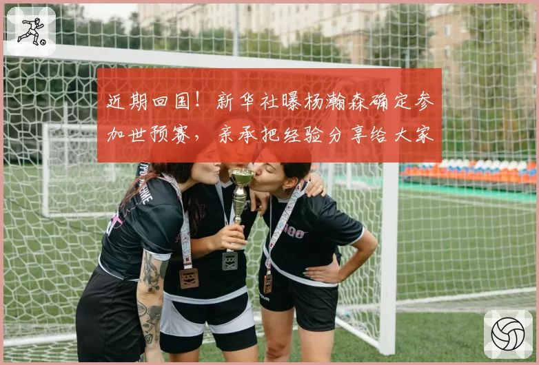 近期回国！新华社曝杨瀚森确定参加世预赛，亲承把经验分享给大家