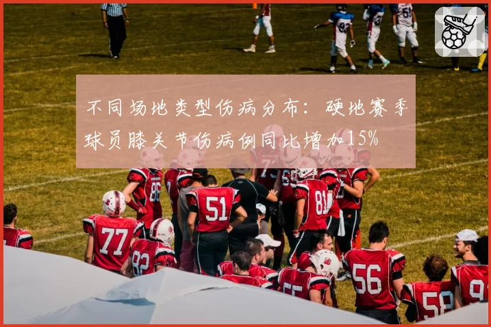 不同场地类型伤病分布:硬地赛季球员膝关节伤病例同比增加15%