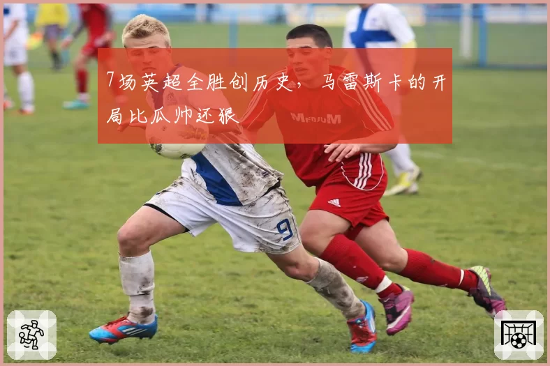7场英超全胜创历史,马雷斯卡的开局比瓜帅还狠