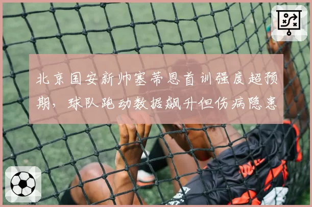 北京国安新帅塞蒂恩首训强度超预期,球队跑动数据飙升但伤病隐患初现