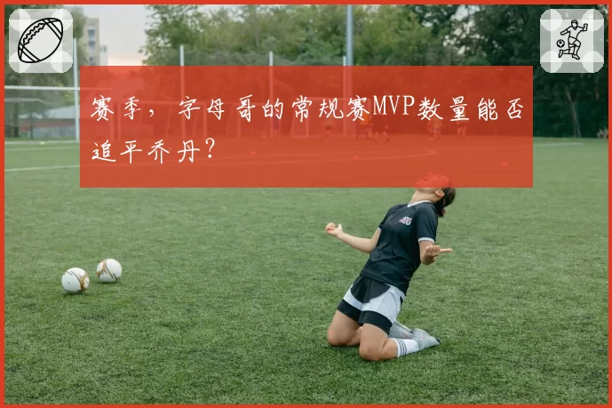 赛季,字母哥的常规赛MVP数量能否追平乔丹?