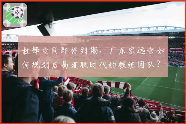 杜锋合同即将到期，广东宏远会如何规划后易建联时代的教练团队？