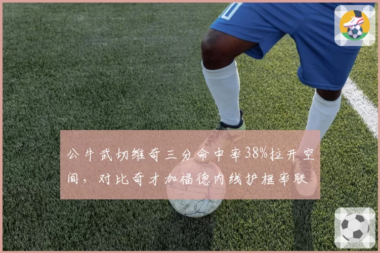 公牛武切维奇三分命中率38%拉开空间,对比奇才加福德内线护框率联盟垫底,中锋战术价值迥异