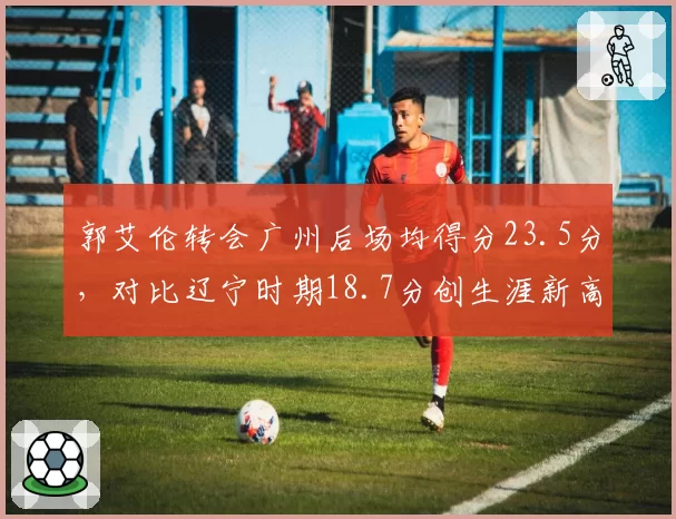 郭艾伦转会广州后场均得分23.5分,对比辽宁时期18.7分创生涯新高