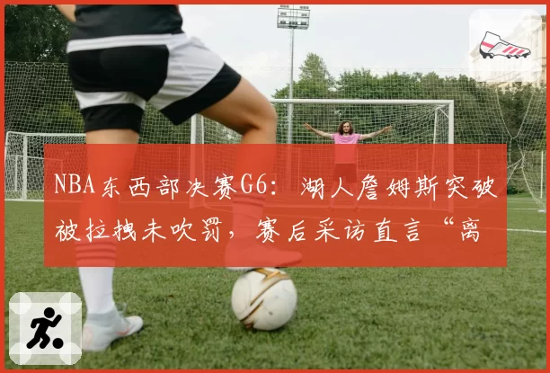 NBA东西部决赛G6:湖人詹姆斯突破被拉拽未吹罚,赛后采访直言“离谱”