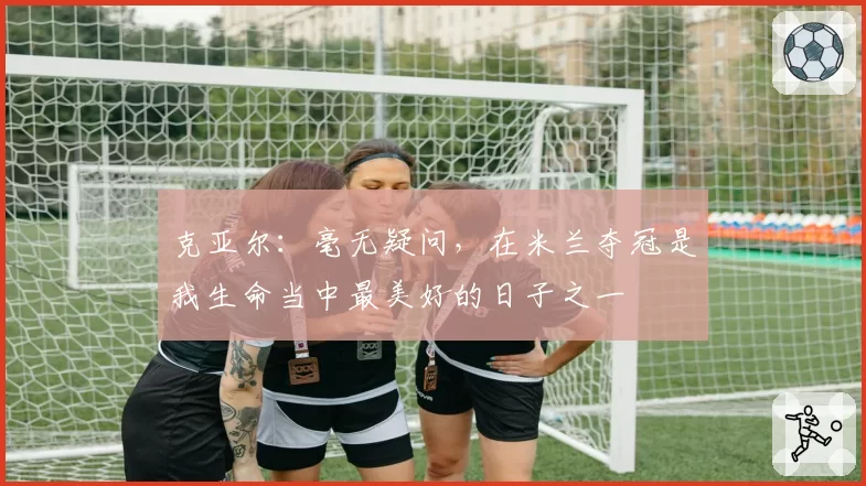 克亚尔：毫无疑问，在米兰夺冠是我生命当中最美好的日子之一