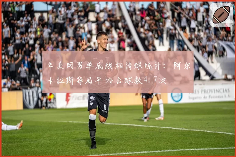 年美网男单底线相持球统计：阿尔卡拉斯每局平均击球数4.7次
