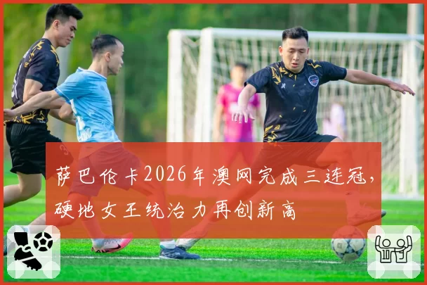 萨巴伦卡2026年澳网完成三连冠,硬地女王统治力再创新高