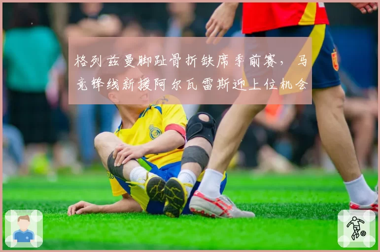格列兹曼脚趾骨折缺席季前赛,马竞锋线新援阿尔瓦雷斯迎上位机会
