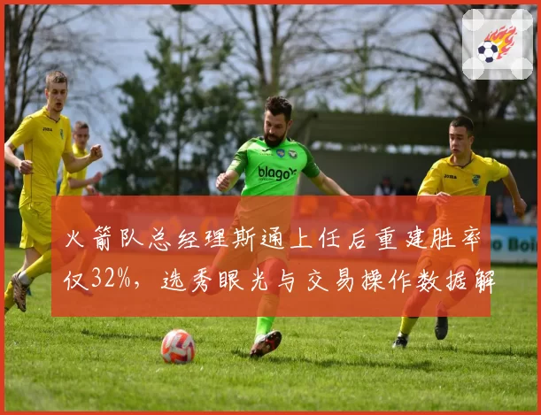 火箭队总经理斯通上任后重建胜率仅32%,选秀眼光与交易操作数据解析