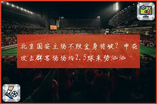 北京国安主场不败金身将破?申花攻击群客场场均2.5球来势汹汹