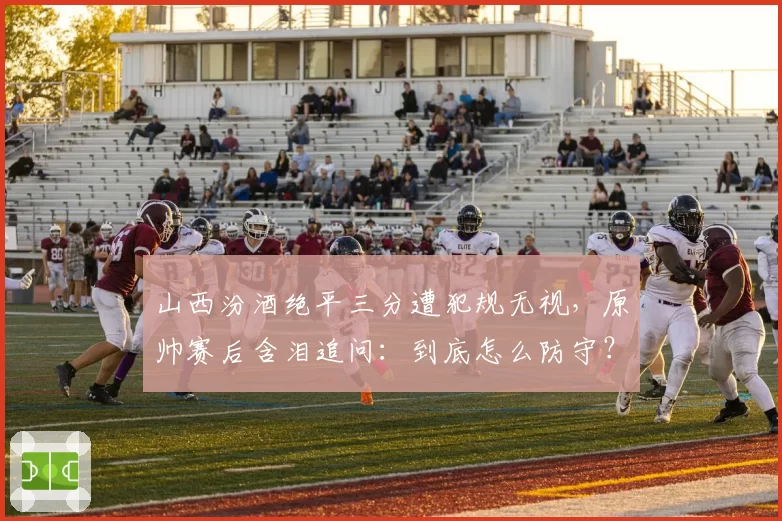 山西汾酒绝平三分遭犯规无视，原帅赛后含泪追问：到底怎么防守？